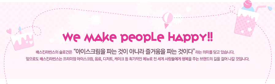 배스킨라빈스의 슬로건은 '아이스크림을 파는 것이 아니라 즐거움을 파는 것이다'라는 의미를 담고 있습니다. 앞으로도 배스킨라빈스는 프리미엄 아이스크림, 음료, 디저트, 케이크 등 획기적인 메뉴로 전세계 사람들에게 행복을 주는 브랜드의 길을 걸어 나갈 것입니다.